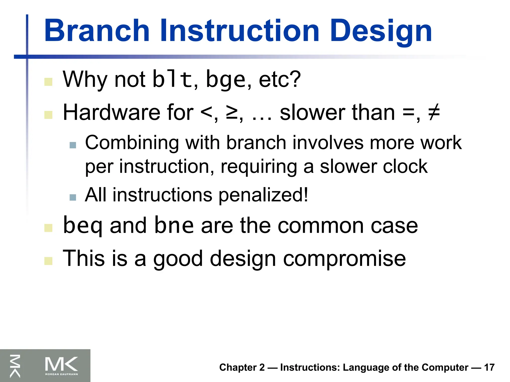 Chapter 2 — Instructions: Language of the Computer — 17
Branch Instruction Design
 Why not blt, bge, etc?
 Hardware for <, ≥, … slower than =, ≠
 Combining with branch involves more work
per instruction, requiring a slower clock
 All instructions penalized!
 beq and bne are the common case
 This is a good design compromise
 