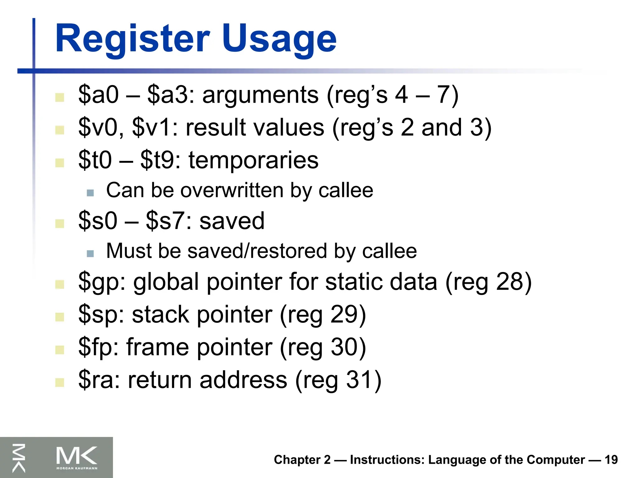 Chapter 2 — Instructions: Language of the Computer — 19
Register Usage
 $a0 – $a3: arguments (reg’s 4 – 7)
 $v0, $v1: result values (reg’s 2 and 3)
 $t0 – $t9: temporaries
 Can be overwritten by callee
 $s0 – $s7: saved
 Must be saved/restored by callee
 $gp: global pointer for static data (reg 28)
 $sp: stack pointer (reg 29)
 $fp: frame pointer (reg 30)
 $ra: return address (reg 31)
 