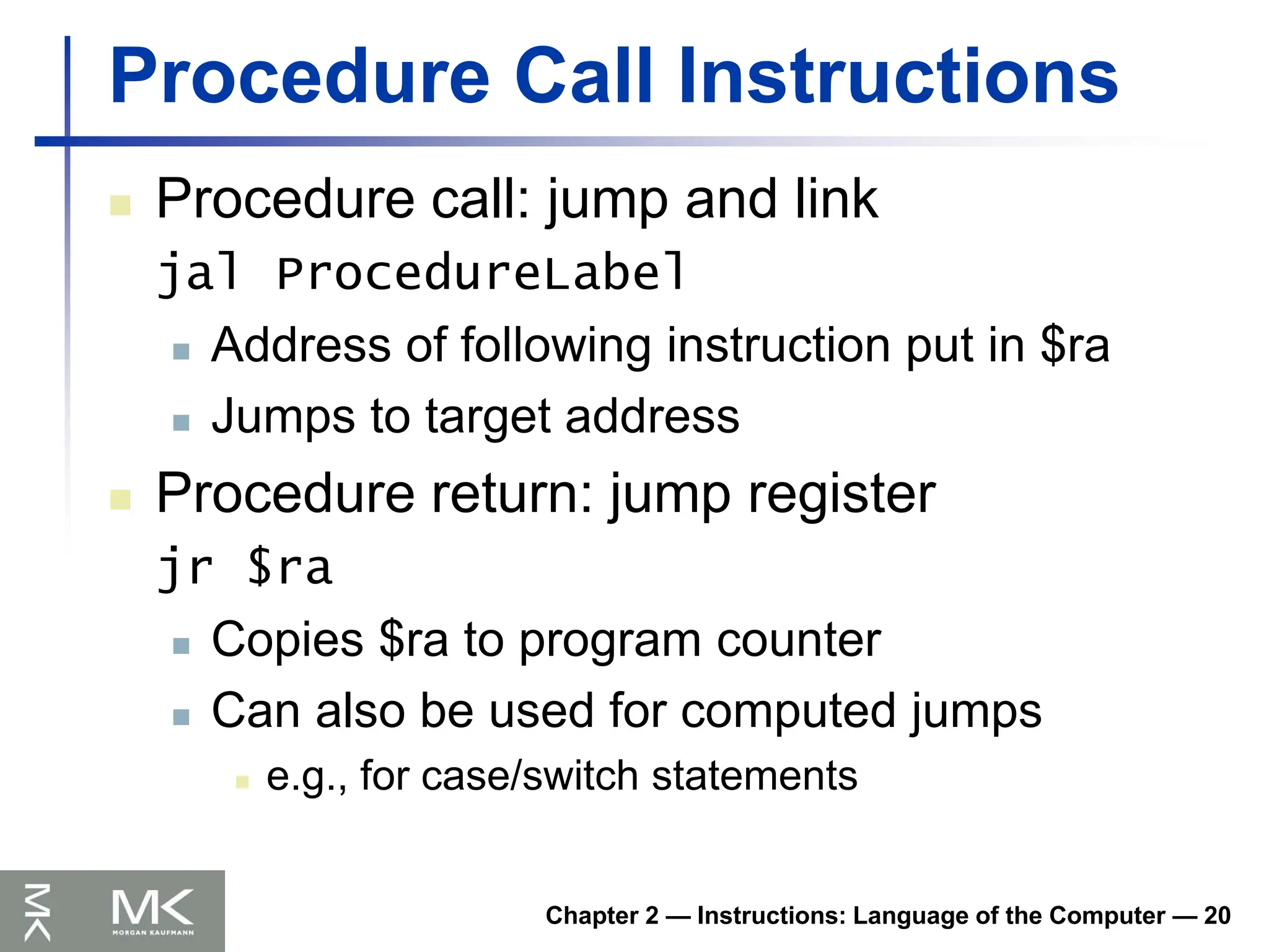 Chapter 2 — Instructions: Language of the Computer — 20
Procedure Call Instructions
 Procedure call: jump and link
jal ProcedureLabel
 Address of following instruction put in $ra
 Jumps to target address
 Procedure return: jump register
jr $ra
 Copies $ra to program counter
 Can also be used for computed jumps
 e.g., for case/switch statements
 