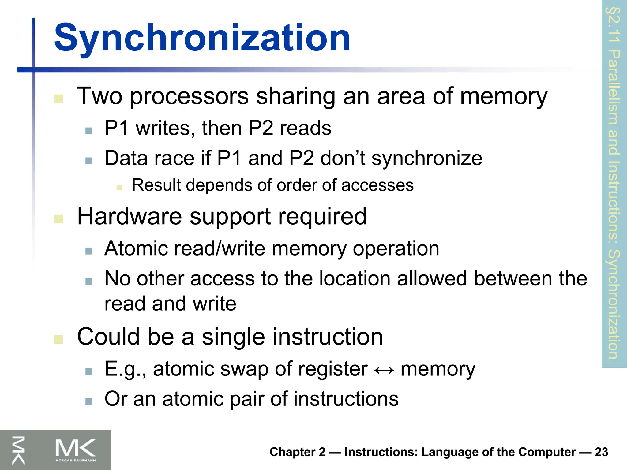 Chapter 2 — Instructions: Language of the Computer — 23
Synchronization
 Two processors sharing an area of memory
 P1 writes, then P2 reads
 Data race if P1 and P2 don’t synchronize
 Result depends of order of accesses
 Hardware support required
 Atomic read/write memory operation
 No other access to the location allowed between the
read and write
 Could be a single instruction
 E.g., atomic swap of register ↔ memory
 Or an atomic pair of instructions
§2.11
Parallelism
and
Instructions:
Synchronization
 