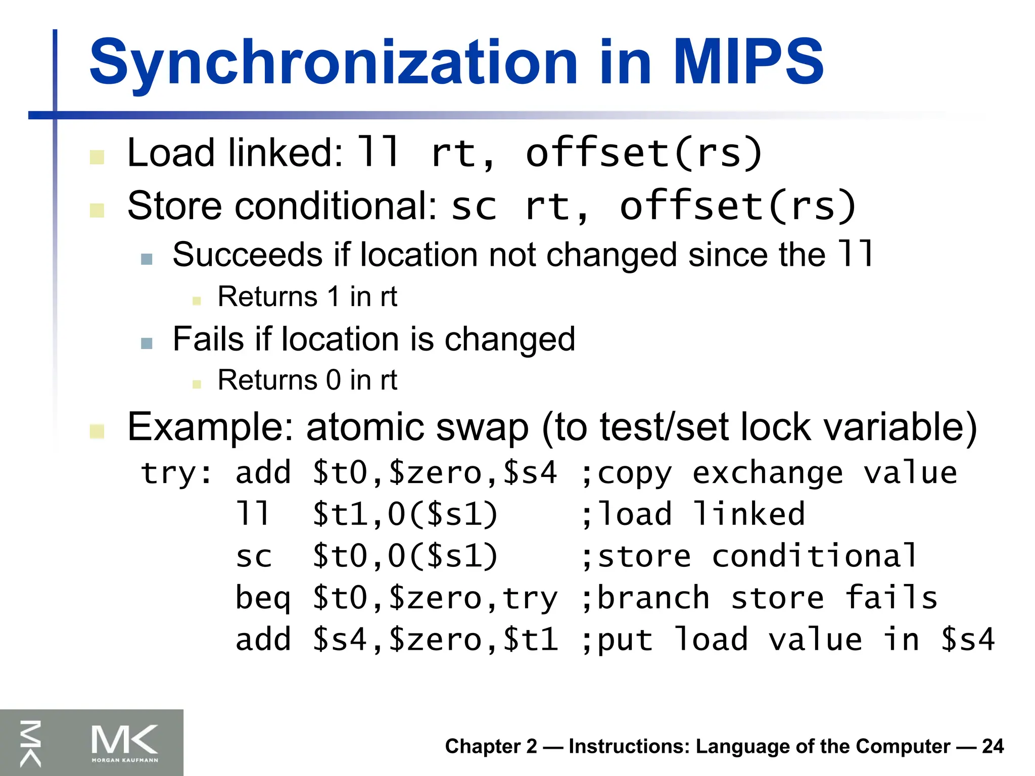 Chapter 2 — Instructions: Language of the Computer — 24
Synchronization in MIPS
 Load linked: ll rt, offset(rs)
 Store conditional: sc rt, offset(rs)
 Succeeds if location not changed since the ll
 Returns 1 in rt
 Fails if location is changed
 Returns 0 in rt
 Example: atomic swap (to test/set lock variable)
try: add $t0,$zero,$s4 ;copy exchange value
ll $t1,0($s1) ;load linked
sc $t0,0($s1) ;store conditional
beq $t0,$zero,try ;branch store fails
add $s4,$zero,$t1 ;put load value in $s4
 