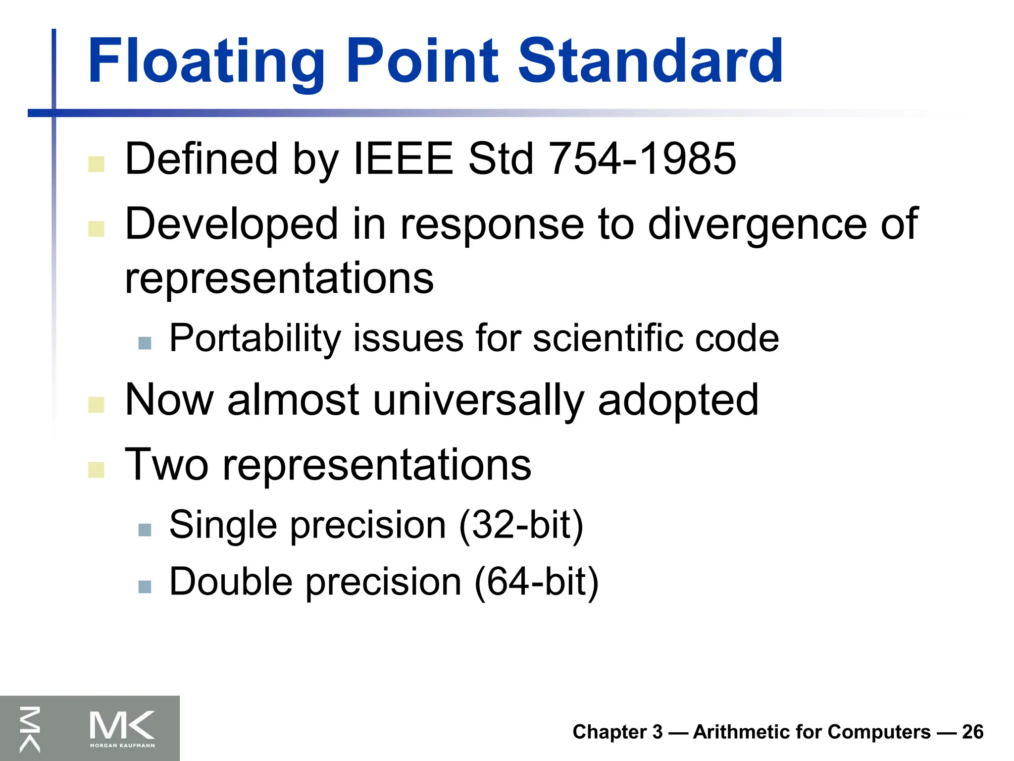 Chapter 3 — Arithmetic for Computers — 26
Floating Point Standard
 Defined by IEEE Std 754-1985
 Developed in response to divergence of
representations
 Portability issues for scientific code
 Now almost universally adopted
 Two representations
 Single precision (32-bit)
 Double precision (64-bit)
 