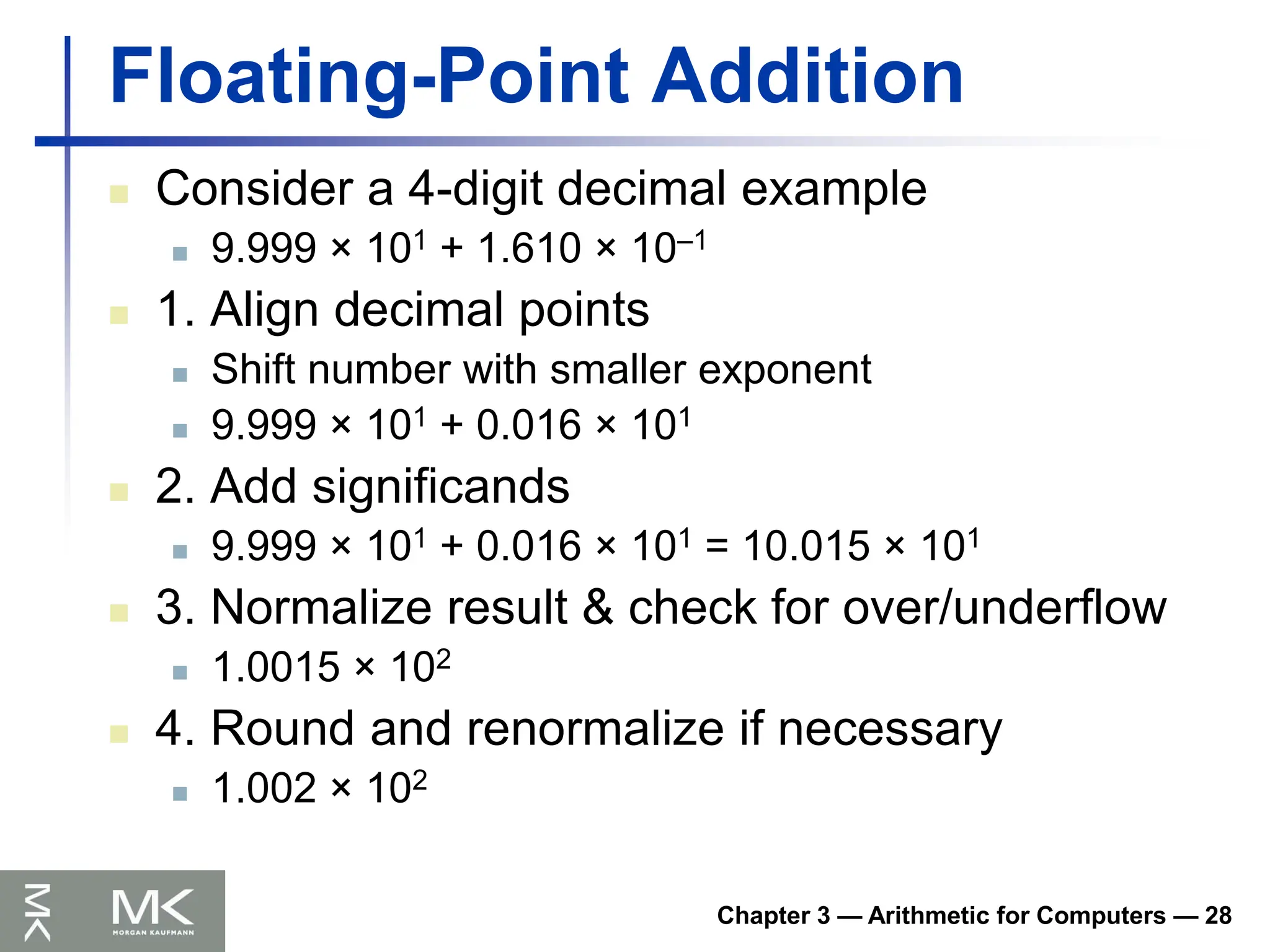 Chapter 3 — Arithmetic for Computers — 28
Floating-Point Addition
 Consider a 4-digit decimal example
 9.999 × 101 + 1.610 × 10–1
 1. Align decimal points
 Shift number with smaller exponent
 9.999 × 101 + 0.016 × 101
 2. Add significands
 9.999 × 101 + 0.016 × 101 = 10.015 × 101
 3. Normalize result & check for over/underflow
 1.0015 × 102
 4. Round and renormalize if necessary
 1.002 × 102
 