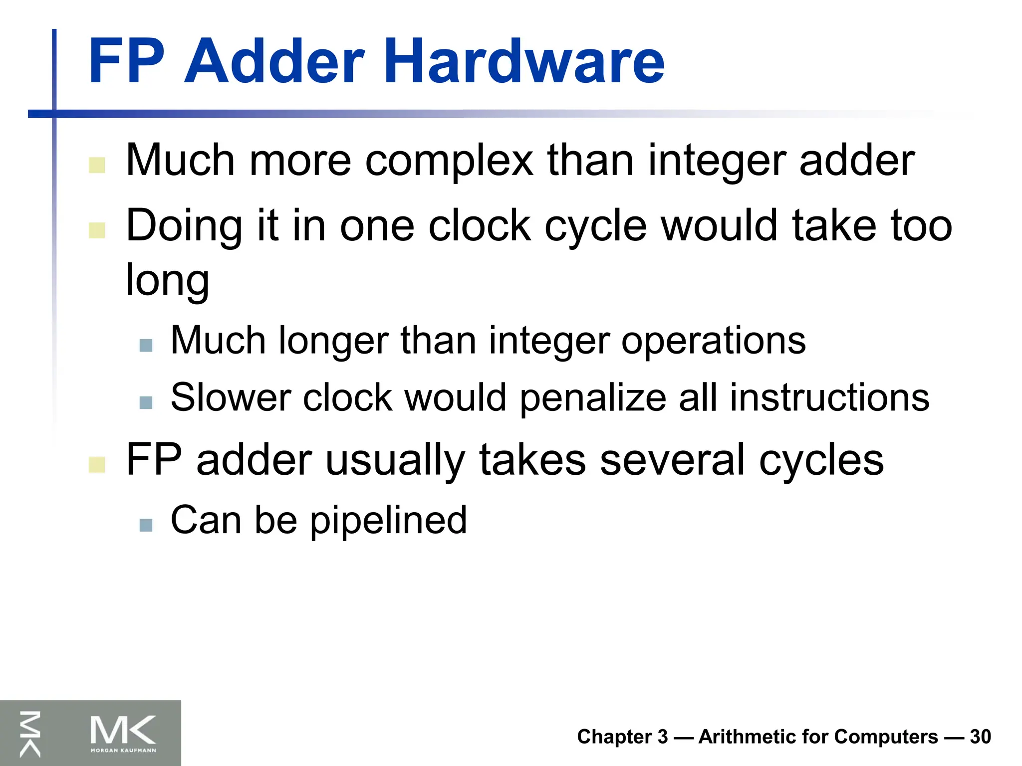 Chapter 3 — Arithmetic for Computers — 30
FP Adder Hardware
 Much more complex than integer adder
 Doing it in one clock cycle would take too
long
 Much longer than integer operations
 Slower clock would penalize all instructions
 FP adder usually takes several cycles
 Can be pipelined
 