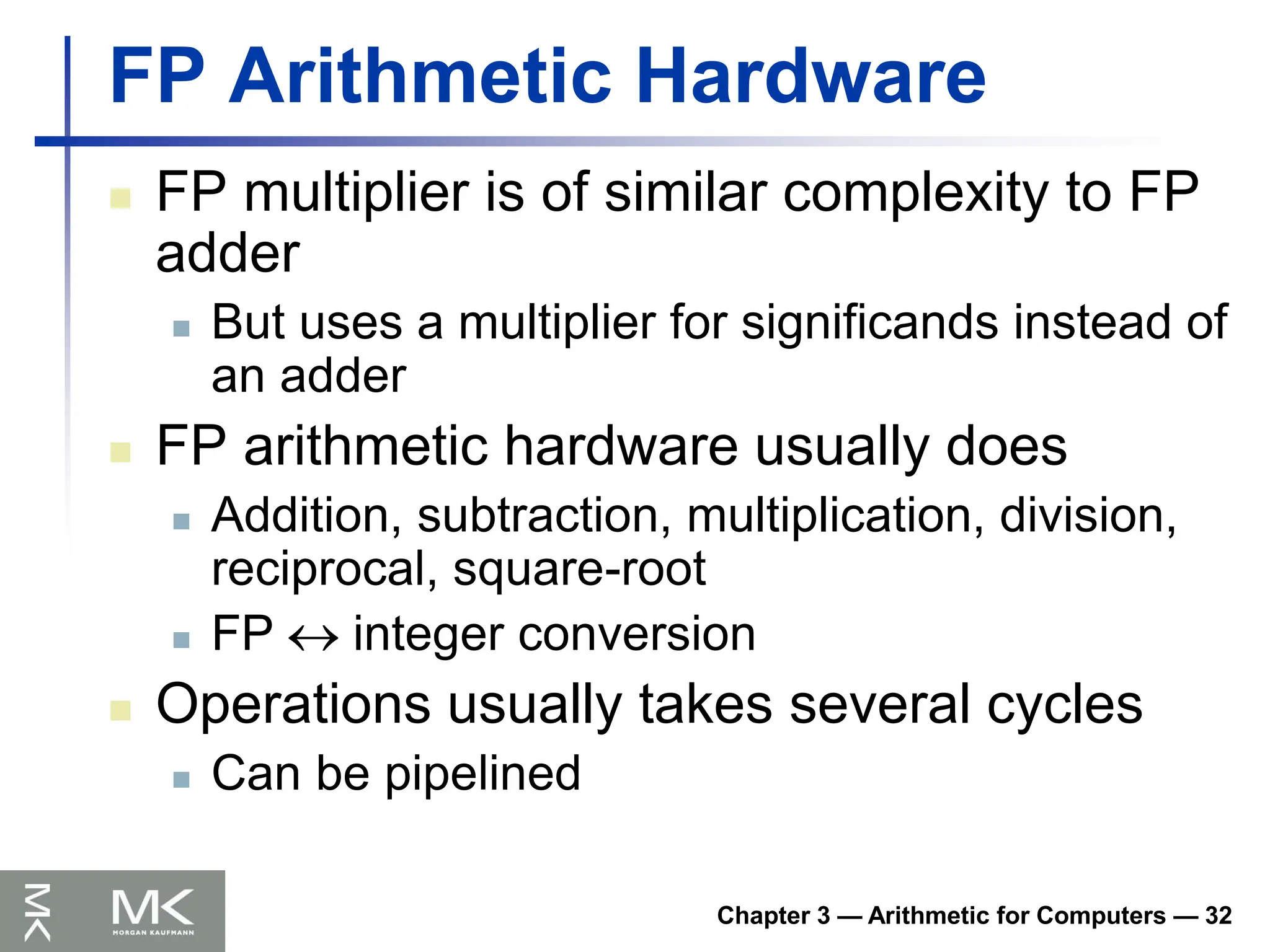 Chapter 3 — Arithmetic for Computers — 32
FP Arithmetic Hardware
 FP multiplier is of similar complexity to FP
adder
 But uses a multiplier for significands instead of
an adder
 FP arithmetic hardware usually does
 Addition, subtraction, multiplication, division,
reciprocal, square-root
 FP  integer conversion
 Operations usually takes several cycles
 Can be pipelined
 