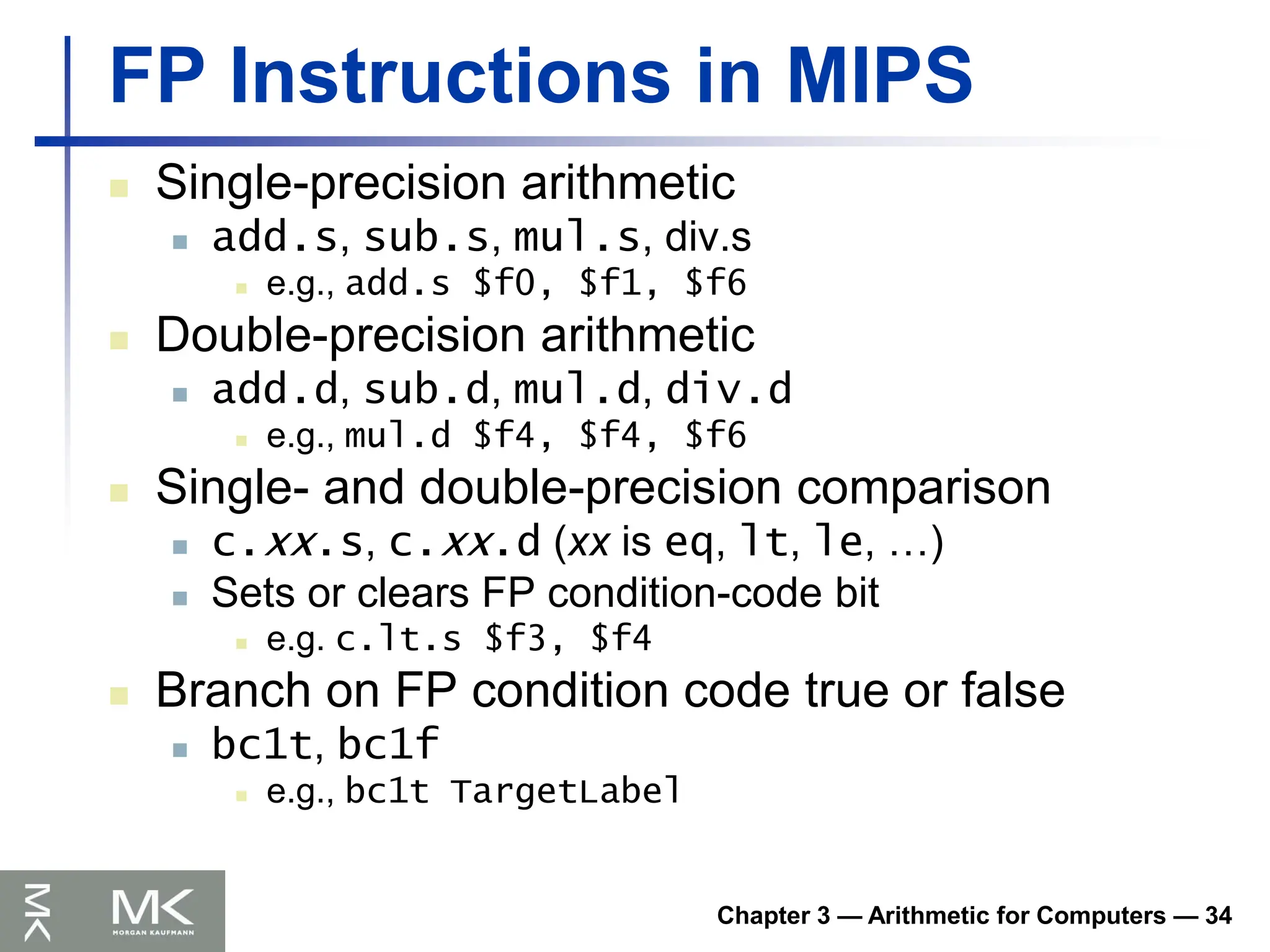 Chapter 3 — Arithmetic for Computers — 34
FP Instructions in MIPS
 Single-precision arithmetic
 add.s, sub.s, mul.s, div.s
 e.g., add.s $f0, $f1, $f6
 Double-precision arithmetic
 add.d, sub.d, mul.d, div.d
 e.g., mul.d $f4, $f4, $f6
 Single- and double-precision comparison
 c.xx.s, c.xx.d (xx is eq, lt, le, …)
 Sets or clears FP condition-code bit
 e.g. c.lt.s $f3, $f4
 Branch on FP condition code true or false
 bc1t, bc1f
 e.g., bc1t TargetLabel
 