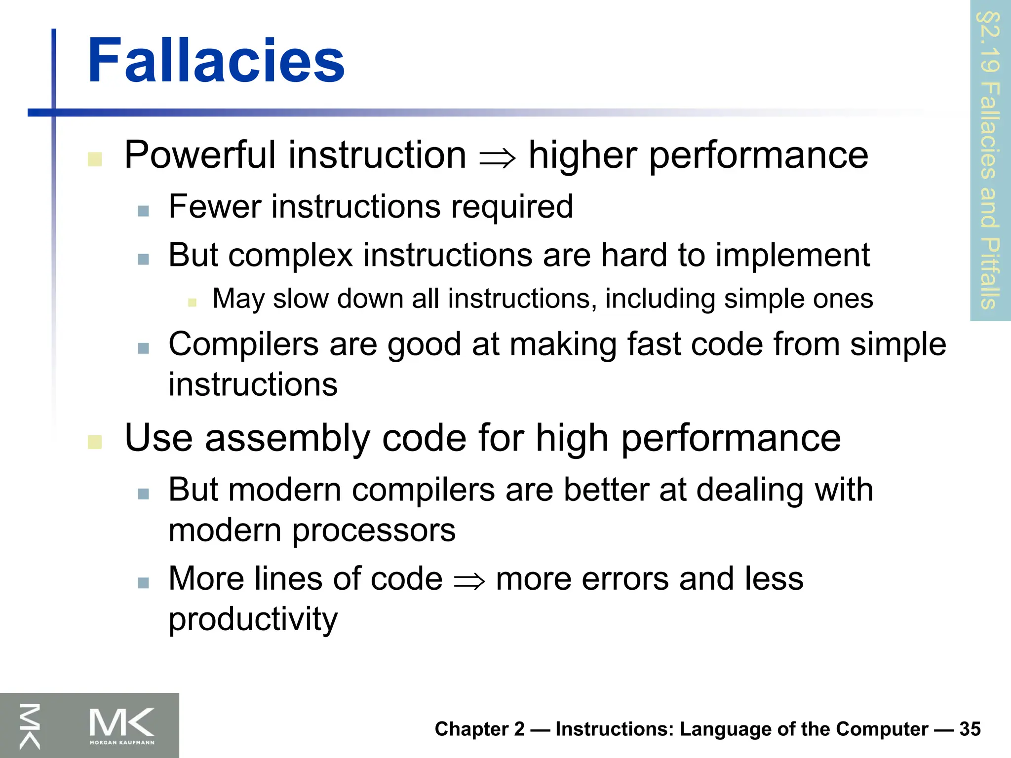 Chapter 2 — Instructions: Language of the Computer — 35
Fallacies
 Powerful instruction  higher performance
 Fewer instructions required
 But complex instructions are hard to implement
 May slow down all instructions, including simple ones
 Compilers are good at making fast code from simple
instructions
 Use assembly code for high performance
 But modern compilers are better at dealing with
modern processors
 More lines of code  more errors and less
productivity
§2.19
Fallacies
and
Pitfalls
 