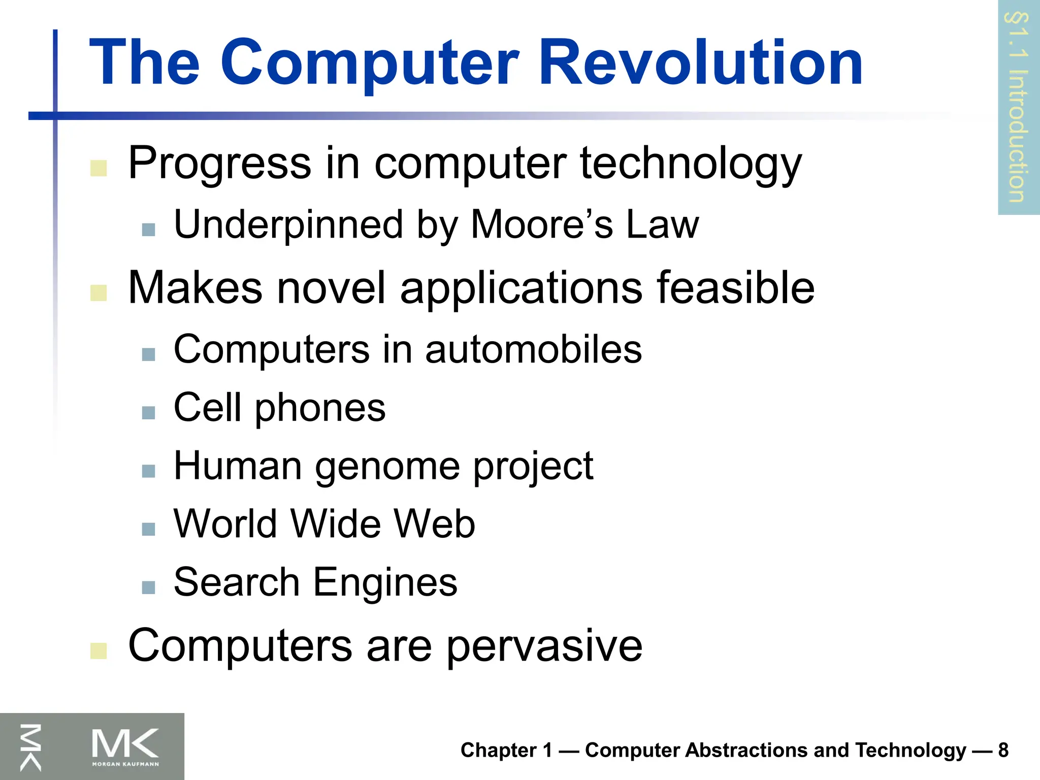 Chapter 1 — Computer Abstractions and Technology — 8
The Computer Revolution
 Progress in computer technology
 Underpinned by Moore’s Law
 Makes novel applications feasible
 Computers in automobiles
 Cell phones
 Human genome project
 World Wide Web
 Search Engines
 Computers are pervasive
§1.1
Introduction
 