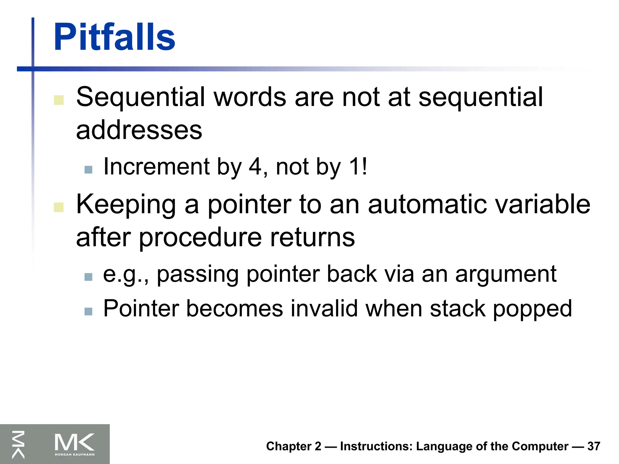 Chapter 2 — Instructions: Language of the Computer — 37
Pitfalls
 Sequential words are not at sequential
addresses
 Increment by 4, not by 1!
 Keeping a pointer to an automatic variable
after procedure returns
 e.g., passing pointer back via an argument
 Pointer becomes invalid when stack popped
 