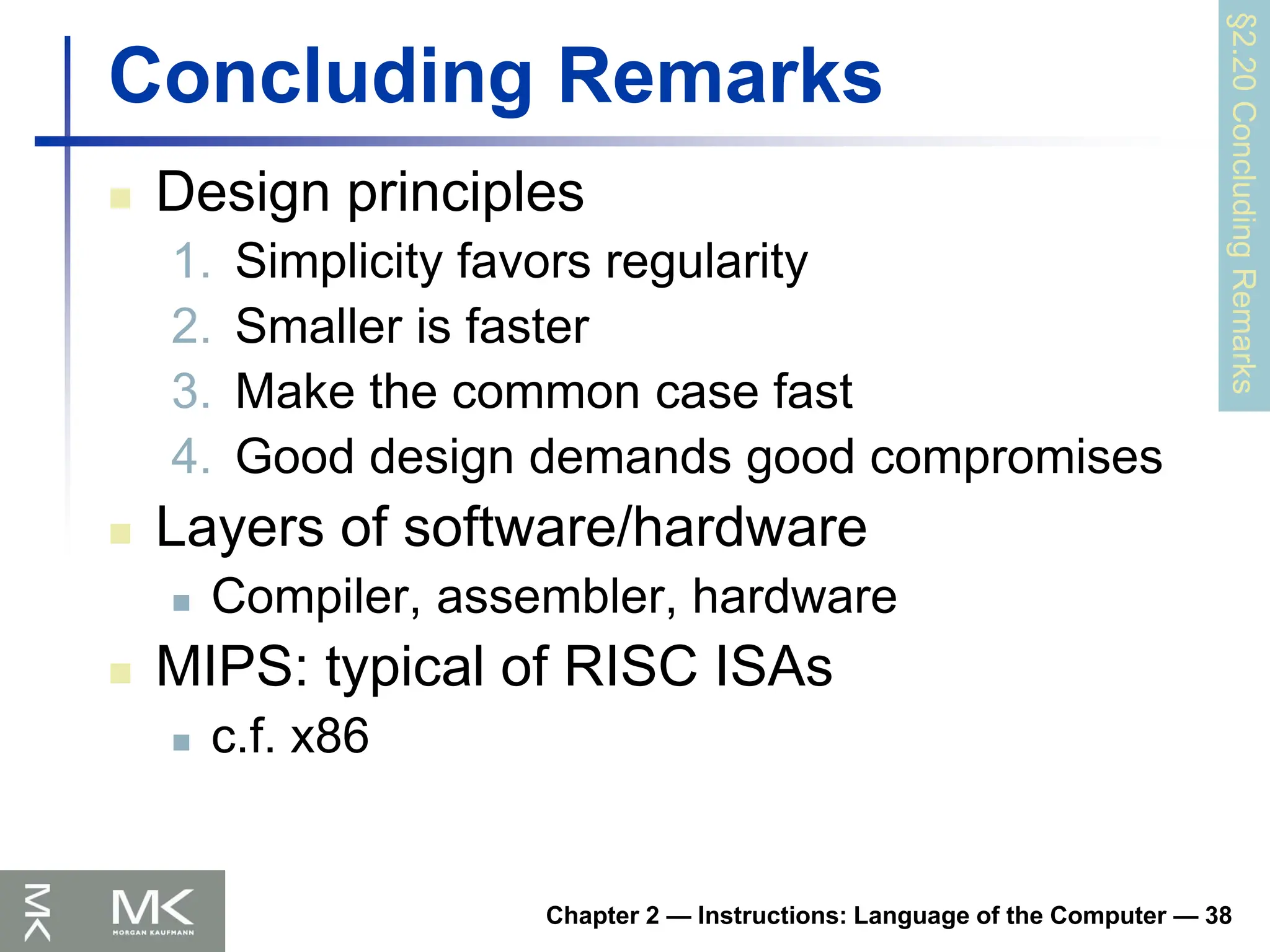 Chapter 2 — Instructions: Language of the Computer — 38
Concluding Remarks
 Design principles
1. Simplicity favors regularity
2. Smaller is faster
3. Make the common case fast
4. Good design demands good compromises
 Layers of software/hardware
 Compiler, assembler, hardware
 MIPS: typical of RISC ISAs
 c.f. x86
§2.20
Concluding
Remarks
 