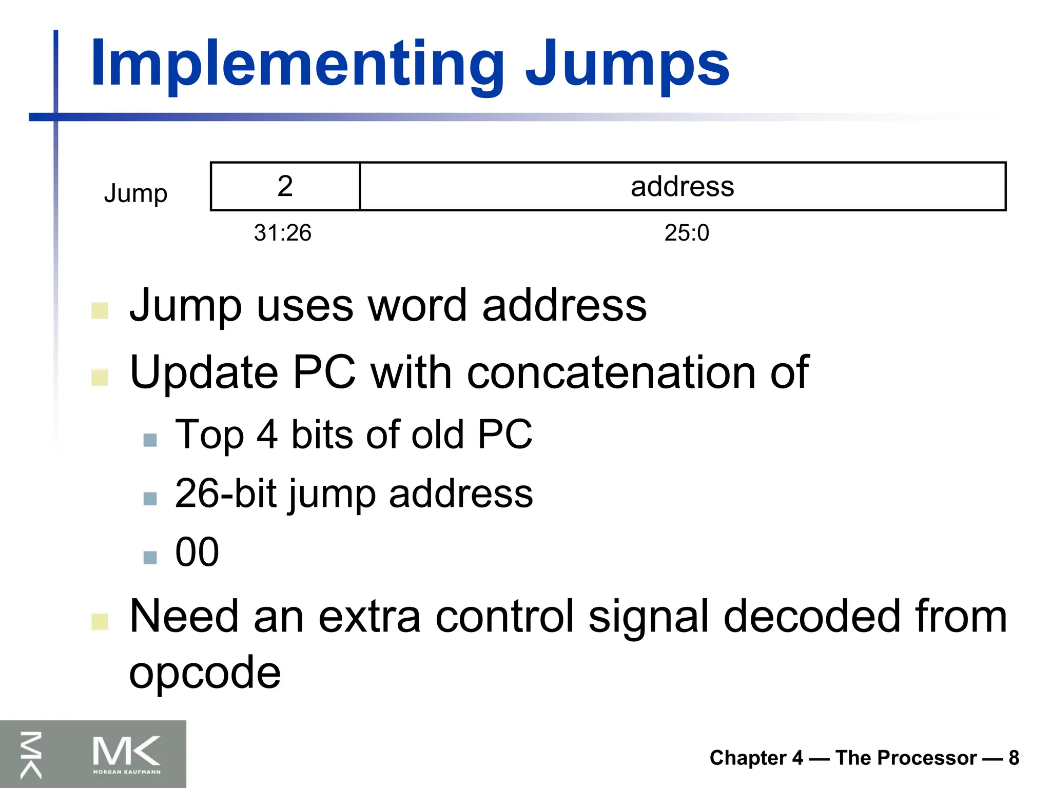 Chapter 4 — The Processor — 8
Implementing Jumps
 Jump uses word address
 Update PC with concatenation of
 Top 4 bits of old PC
 26-bit jump address
 00
 Need an extra control signal decoded from
opcode
2 address
31:26 25:0
Jump
 