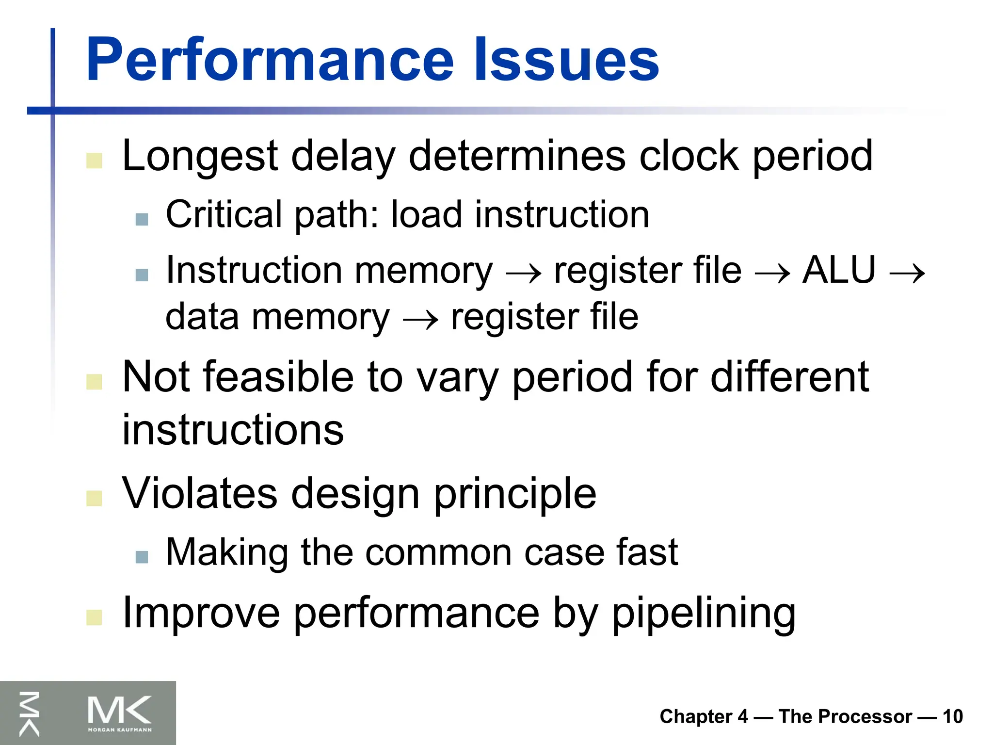 Chapter 4 — The Processor — 10
Performance Issues
 Longest delay determines clock period
 Critical path: load instruction
 Instruction memory  register file  ALU 
data memory  register file
 Not feasible to vary period for different
instructions
 Violates design principle
 Making the common case fast
 Improve performance by pipelining
 