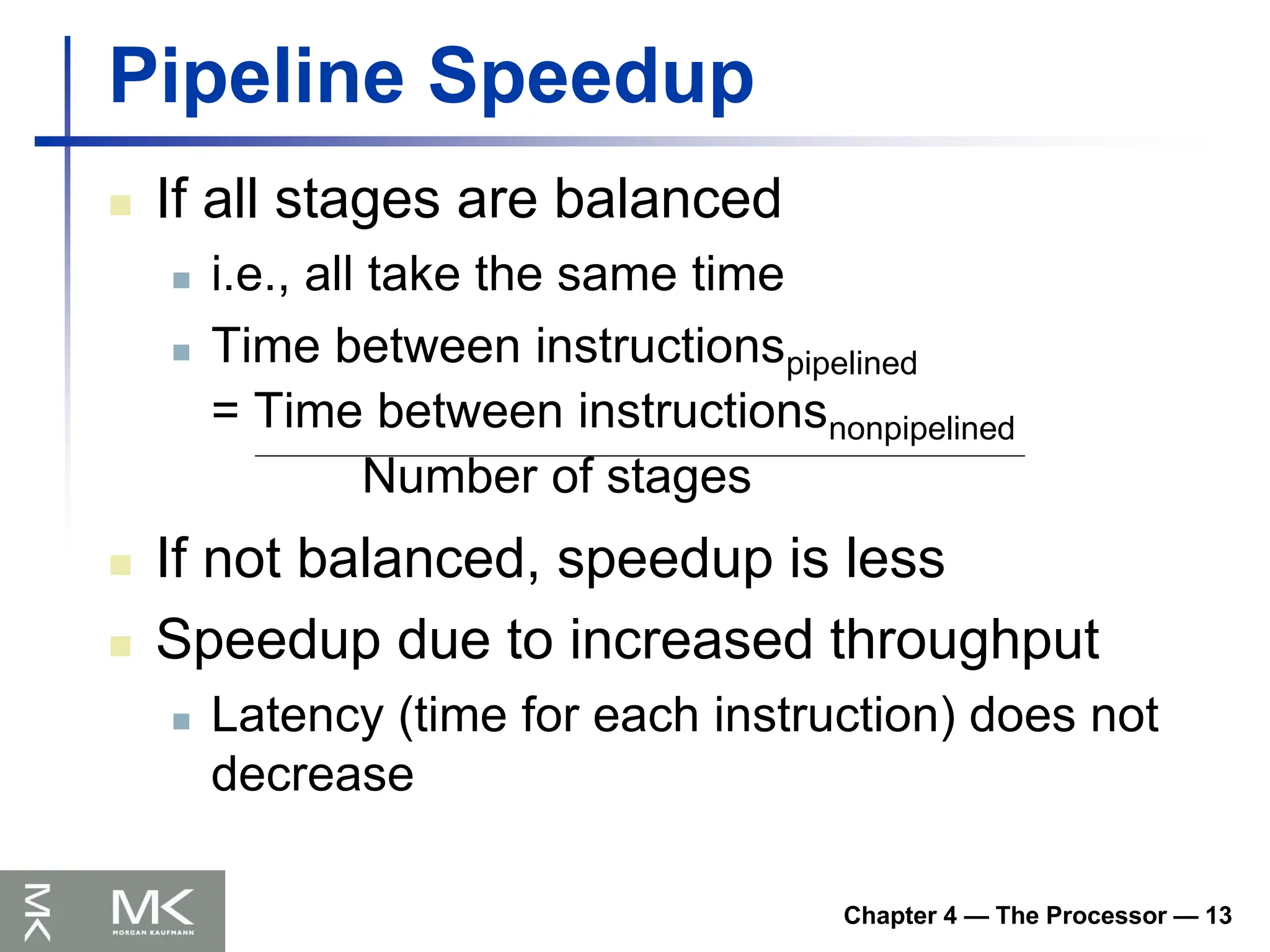 Chapter 4 — The Processor — 13
Pipeline Speedup
 If all stages are balanced
 i.e., all take the same time
 Time between instructionspipelined
= Time between instructionsnonpipelined
Number of stages
 If not balanced, speedup is less
 Speedup due to increased throughput
 Latency (time for each instruction) does not
decrease
 