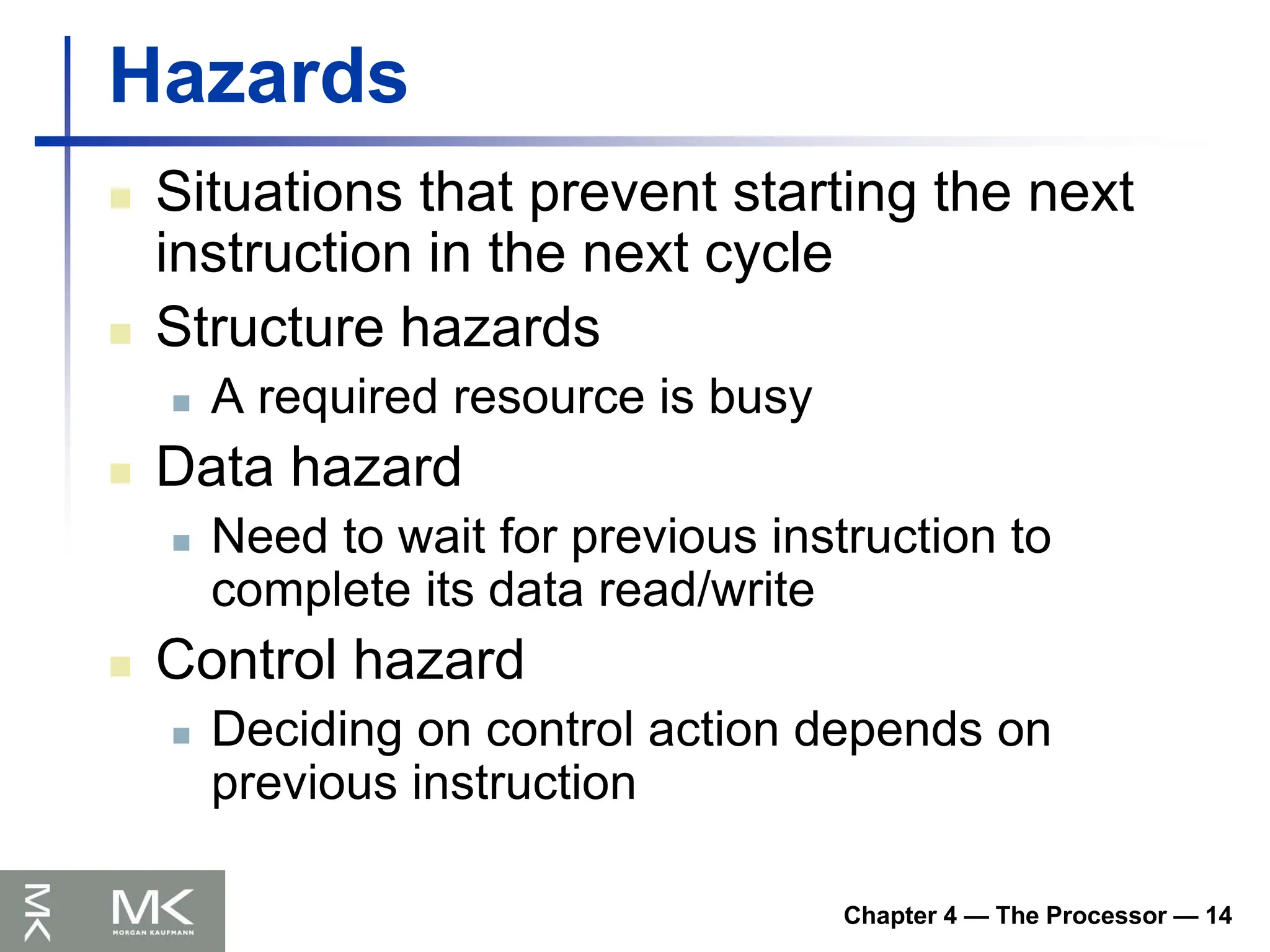 Chapter 4 — The Processor — 14
Hazards
 Situations that prevent starting the next
instruction in the next cycle
 Structure hazards
 A required resource is busy
 Data hazard
 Need to wait for previous instruction to
complete its data read/write
 Control hazard
 Deciding on control action depends on
previous instruction
 