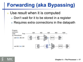 Chapter 4 — The Processor — 17
Forwarding (aka Bypassing)
 Use result when it is computed
 Don’t wait for it to be stored in a register
 Requires extra connections in the datapath
 