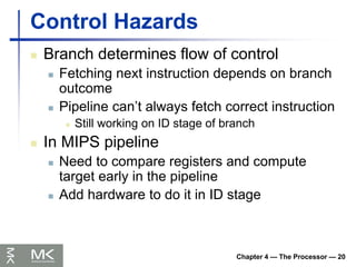 Chapter 4 — The Processor — 20
Control Hazards
 Branch determines flow of control
 Fetching next instruction depends on branch
outcome
 Pipeline can’t always fetch correct instruction
 Still working on ID stage of branch
 In MIPS pipeline
 Need to compare registers and compute
target early in the pipeline
 Add hardware to do it in ID stage
 