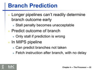 Chapter 4 — The Processor — 22
Branch Prediction
 Longer pipelines can’t readily determine
branch outcome early
 Stall penalty becomes unacceptable
 Predict outcome of branch
 Only stall if prediction is wrong
 In MIPS pipeline
 Can predict branches not taken
 Fetch instruction after branch, with no delay
 