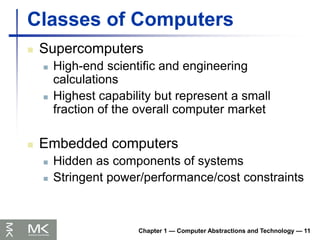 Classes of Computers
 Supercomputers
 High-end scientific and engineering
calculations
 Highest capability but represent a small
fraction of the overall computer market
 Embedded computers
 Hidden as components of systems
 Stringent power/performance/cost constraints
Chapter 1 — Computer Abstractions and Technology — 11
 
