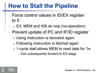 Chapter 4 — The Processor — 30
How to Stall the Pipeline
 Force control values in ID/EX register
to 0
 EX, MEM and WB do nop (no-operation)
 Prevent update of PC and IF/ID register
 Using instruction is decoded again
 Following instruction is fetched again
 1-cycle stall allows MEM to read data for lw
 Can subsequently forward to EX stage
 