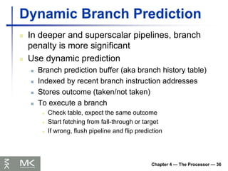 Chapter 4 — The Processor — 36
Dynamic Branch Prediction
 In deeper and superscalar pipelines, branch
penalty is more significant
 Use dynamic prediction
 Branch prediction buffer (aka branch history table)
 Indexed by recent branch instruction addresses
 Stores outcome (taken/not taken)
 To execute a branch
 Check table, expect the same outcome
 Start fetching from fall-through or target
 If wrong, flush pipeline and flip prediction
 