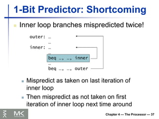 Chapter 4 — The Processor — 37
1-Bit Predictor: Shortcoming
 Inner loop branches mispredicted twice!
outer: …
…
inner: …
…
beq …, …, inner
…
beq …, …, outer
 Mispredict as taken on last iteration of
inner loop
 Then mispredict as not taken on first
iteration of inner loop next time around
 