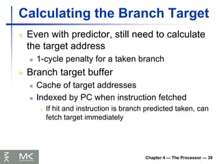Chapter 4 — The Processor — 39
Calculating the Branch Target
 Even with predictor, still need to calculate
the target address
 1-cycle penalty for a taken branch
 Branch target buffer
 Cache of target addresses
 Indexed by PC when instruction fetched
 If hit and instruction is branch predicted taken, can
fetch target immediately
 