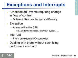 Chapter 4 — The Processor — 40
Exceptions and Interrupts
 “Unexpected” events requiring change
in flow of control
 Different ISAs use the terms differently
 Exception
 Arises within the CPU
 e.g., undefined opcode, overflow, syscall, …
 Interrupt
 From an external I/O controller
 Dealing with them without sacrificing
performance is hard
§4.9
Exceptions
 