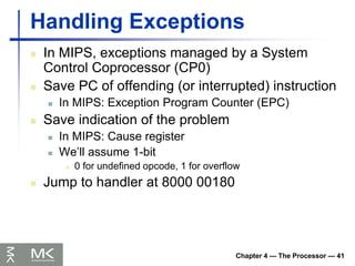 Chapter 4 — The Processor — 41
Handling Exceptions
 In MIPS, exceptions managed by a System
Control Coprocessor (CP0)
 Save PC of offending (or interrupted) instruction
 In MIPS: Exception Program Counter (EPC)
 Save indication of the problem
 In MIPS: Cause register
 We’ll assume 1-bit
 0 for undefined opcode, 1 for overflow
 Jump to handler at 8000 00180
 