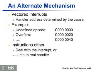 Chapter 4 — The Processor — 42
An Alternate Mechanism
 Vectored Interrupts
 Handler address determined by the cause
 Example:
 Undefined opcode: C000 0000
 Overflow: C000 0020
 …: C000 0040
 Instructions either
 Deal with the interrupt, or
 Jump to real handler
 