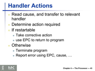 Chapter 4 — The Processor — 43
Handler Actions
 Read cause, and transfer to relevant
handler
 Determine action required
 If restartable
 Take corrective action
 use EPC to return to program
 Otherwise
 Terminate program
 Report error using EPC, cause, …
 
