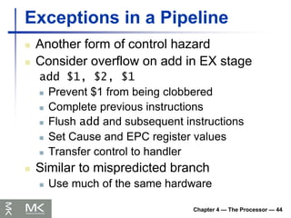 Chapter 4 — The Processor — 44
Exceptions in a Pipeline
 Another form of control hazard
 Consider overflow on add in EX stage
add $1, $2, $1
 Prevent $1 from being clobbered
 Complete previous instructions
 Flush add and subsequent instructions
 Set Cause and EPC register values
 Transfer control to handler
 Similar to mispredicted branch
 Use much of the same hardware
 