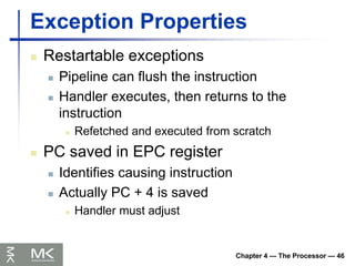 Chapter 4 — The Processor — 46
Exception Properties
 Restartable exceptions
 Pipeline can flush the instruction
 Handler executes, then returns to the
instruction
 Refetched and executed from scratch
 PC saved in EPC register
 Identifies causing instruction
 Actually PC + 4 is saved
 Handler must adjust
 