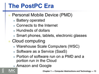 The PostPC Era
Chapter 1 — Computer Abstractions and Technology — 13
 Personal Mobile Device (PMD)
 Battery operated
 Connects to the Internet
 Hundreds of dollars
 Smart phones, tablets, electronic glasses
 Cloud computing
 Warehouse Scale Computers (WSC)
 Software as a Service (SaaS)
 Portion of software run on a PMD and a
portion run in the Cloud
 Amazon and Google
 
