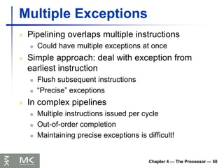 Chapter 4 — The Processor — 50
Multiple Exceptions
 Pipelining overlaps multiple instructions
 Could have multiple exceptions at once
 Simple approach: deal with exception from
earliest instruction
 Flush subsequent instructions
 “Precise” exceptions
 In complex pipelines
 Multiple instructions issued per cycle
 Out-of-order completion
 Maintaining precise exceptions is difficult!
 