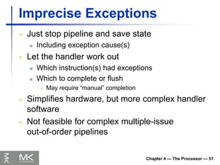 Chapter 4 — The Processor — 51
Imprecise Exceptions
 Just stop pipeline and save state
 Including exception cause(s)
 Let the handler work out
 Which instruction(s) had exceptions
 Which to complete or flush
 May require “manual” completion
 Simplifies hardware, but more complex handler
software
 Not feasible for complex multiple-issue
out-of-order pipelines
 