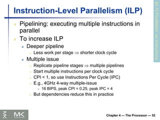Chapter 4 — The Processor — 52
Instruction-Level Parallelism (ILP)
 Pipelining: executing multiple instructions in
parallel
 To increase ILP
 Deeper pipeline
 Less work per stage  shorter clock cycle
 Multiple issue
 Replicate pipeline stages  multiple pipelines
 Start multiple instructions per clock cycle
 CPI < 1, so use Instructions Per Cycle (IPC)
 E.g., 4GHz 4-way multiple-issue
 16 BIPS, peak CPI = 0.25, peak IPC = 4
 But dependencies reduce this in practice
§4.10
Parallelism
via
Instructions
 