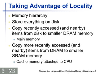 Chapter 5 — Large and Fast: Exploiting Memory Hierarchy — 3
Taking Advantage of Locality
 Memory hierarchy
 Store everything on disk
 Copy recently accessed (and nearby)
items from disk to smaller DRAM memory
 Main memory
 Copy more recently accessed (and
nearby) items from DRAM to smaller
SRAM memory
 Cache memory attached to CPU
 