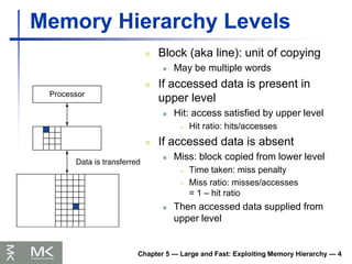Chapter 5 — Large and Fast: Exploiting Memory Hierarchy — 4
Memory Hierarchy Levels
 Block (aka line): unit of copying
 May be multiple words
 If accessed data is present in
upper level
 Hit: access satisfied by upper level
 Hit ratio: hits/accesses
 If accessed data is absent
 Miss: block copied from lower level
 Time taken: miss penalty
 Miss ratio: misses/accesses
= 1 – hit ratio
 Then accessed data supplied from
upper level
 