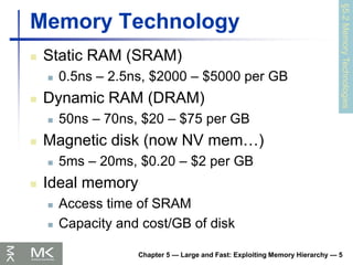 Chapter 5 — Large and Fast: Exploiting Memory Hierarchy — 5
Memory Technology
 Static RAM (SRAM)
 0.5ns – 2.5ns, $2000 – $5000 per GB
 Dynamic RAM (DRAM)
 50ns – 70ns, $20 – $75 per GB
 Magnetic disk (now NV mem…)
 5ms – 20ms, $0.20 – $2 per GB
 Ideal memory
 Access time of SRAM
 Capacity and cost/GB of disk
§5.2
Memory
Technologies
 