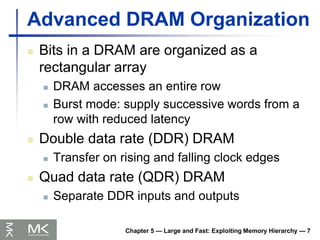 Chapter 5 — Large and Fast: Exploiting Memory Hierarchy — 7
Advanced DRAM Organization
 Bits in a DRAM are organized as a
rectangular array
 DRAM accesses an entire row
 Burst mode: supply successive words from a
row with reduced latency
 Double data rate (DDR) DRAM
 Transfer on rising and falling clock edges
 Quad data rate (QDR) DRAM
 Separate DDR inputs and outputs
 