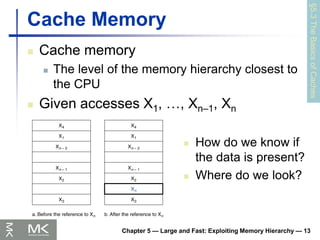 Chapter 5 — Large and Fast: Exploiting Memory Hierarchy — 13
Cache Memory
 Cache memory
 The level of the memory hierarchy closest to
the CPU
 Given accesses X1, …, Xn–1, Xn
§5.3
The
Basics
of
Caches
 How do we know if
the data is present?
 Where do we look?
 