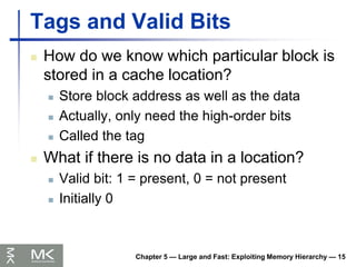 Chapter 5 — Large and Fast: Exploiting Memory Hierarchy — 15
Tags and Valid Bits
 How do we know which particular block is
stored in a cache location?
 Store block address as well as the data
 Actually, only need the high-order bits
 Called the tag
 What if there is no data in a location?
 Valid bit: 1 = present, 0 = not present
 Initially 0
 
