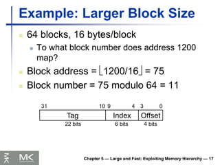 Chapter 5 — Large and Fast: Exploiting Memory Hierarchy — 17
Example: Larger Block Size
 64 blocks, 16 bytes/block
 To what block number does address 1200
map?
 Block address = 1200/16 = 75
 Block number = 75 modulo 64 = 11
Tag Index Offset
0
3
4
9
10
31
4 bits
6 bits
22 bits
 