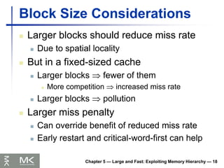 Chapter 5 — Large and Fast: Exploiting Memory Hierarchy — 18
Block Size Considerations
 Larger blocks should reduce miss rate
 Due to spatial locality
 But in a fixed-sized cache
 Larger blocks  fewer of them
 More competition  increased miss rate
 Larger blocks  pollution
 Larger miss penalty
 Can override benefit of reduced miss rate
 Early restart and critical-word-first can help
 