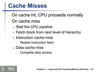 Chapter 5 — Large and Fast: Exploiting Memory Hierarchy — 19
Cache Misses
 On cache hit, CPU proceeds normally
 On cache miss
 Stall the CPU pipeline
 Fetch block from next level of hierarchy
 Instruction cache miss
 Restart instruction fetch
 Data cache miss
 Complete data access
 