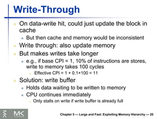 Chapter 5 — Large and Fast: Exploiting Memory Hierarchy — 20
Write-Through
 On data-write hit, could just update the block in
cache
 But then cache and memory would be inconsistent
 Write through: also update memory
 But makes writes take longer
 e.g., if base CPI = 1, 10% of instructions are stores,
write to memory takes 100 cycles
 Effective CPI = 1 + 0.1×100 = 11
 Solution: write buffer
 Holds data waiting to be written to memory
 CPU continues immediately
 Only stalls on write if write buffer is already full
 