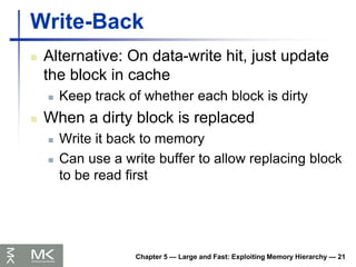 Chapter 5 — Large and Fast: Exploiting Memory Hierarchy — 21
Write-Back
 Alternative: On data-write hit, just update
the block in cache
 Keep track of whether each block is dirty
 When a dirty block is replaced
 Write it back to memory
 Can use a write buffer to allow replacing block
to be read first
 