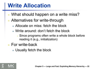 Chapter 5 — Large and Fast: Exploiting Memory Hierarchy — 22
Write Allocation
 What should happen on a write miss?
 Alternatives for write-through
 Allocate on miss: fetch the block
 Write around: don’t fetch the block
 Since programs often write a whole block before
reading it (e.g., initialization)
 For write-back
 Usually fetch the block
 