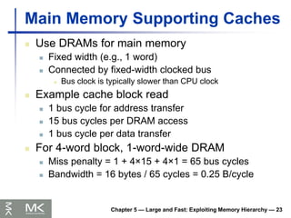 Chapter 5 — Large and Fast: Exploiting Memory Hierarchy — 23
Main Memory Supporting Caches
 Use DRAMs for main memory
 Fixed width (e.g., 1 word)
 Connected by fixed-width clocked bus
 Bus clock is typically slower than CPU clock
 Example cache block read
 1 bus cycle for address transfer
 15 bus cycles per DRAM access
 1 bus cycle per data transfer
 For 4-word block, 1-word-wide DRAM
 Miss penalty = 1 + 4×15 + 4×1 = 65 bus cycles
 Bandwidth = 16 bytes / 65 cycles = 0.25 B/cycle
 