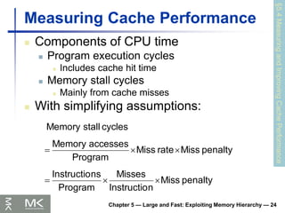 Chapter 5 — Large and Fast: Exploiting Memory Hierarchy — 24
Measuring Cache Performance
 Components of CPU time
 Program execution cycles
 Includes cache hit time
 Memory stall cycles
 Mainly from cache misses
 With simplifying assumptions:
§5.4
Measuring
and
Improving
Cache
Performance
penalty
Miss
n
Instructio
Misses
Program
ns
Instructio
penalty
Miss
rate
Miss
Program
accesses
Memory
cycles
stall
Memory






 